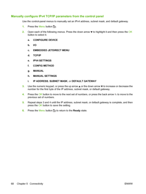 Page 80Manually configure IPv4 TCP/IP parameters from the control panel
Use the control-panel menus to manually set an IPv4 address, subnet mask, and default gateway.
1.Press the  Menu button 
.
2. Open each of the following menus. Press the down arrow 
 to highlight it and then press the  OK
button to select it.
a. CONFIGURE DEVICE
b. I/O
c. EMBEDDED JETDIRECT MENU
d. TCP/IP
e. IPV4 SETTINGS
f. CONFIG METHOD
g. MANUAL
h. MANUAL SETTINGS
i. IP ADDRESS , SUBNET MASK , or DEFAULT GATEWAY
3. Use the numeric...