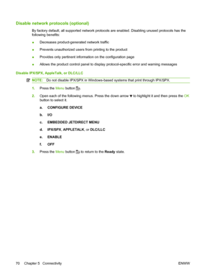 Page 82Disable network protocols (optional)
By factory default, all supported network protocols are enabled. Disabling unused protocols has the
following benefits:
●Decreases product-generated network traffic
● Prevents unauthorized users from printing to the product
● Provides only pertinent information on the configuration page
● Allows the product control panel to display protocol-specific error and warning messages
Disable IPX/SPX, AppleTalk, or DLC/LLC
NOTE: Do not disable IPX/SPX in Windows-based systems...