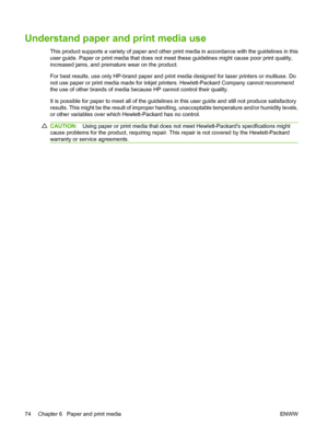 Page 86Understand paper and print media use
This product supports a variety of paper and other print media in accordance with the guidelines in this
user guide. Paper or print media that does not meet these guidelines might cause poor print quality,
increased jams, and premature wear on the product.
For best results, use only HP-brand paper and print media designed for laser printers or multiuse. Do
not use paper or print media made for inkjet printers. Hewlett-Packard Company cannot recommend
the use of other...