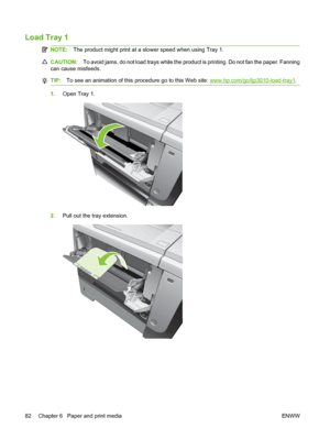 Page 94Load Tray 1  
NOTE:The product might print at a slower speed when using Tray 1.
CAUTION: To avoid jams, do not load trays while the product is printing. Do not fan the paper. Fanning
can cause misfeeds.
TIP: To see an animation of this procedure go to this Web site: www.hp.com/go/ljp3010-load-tray1.
1.Open Tray 1.
2.Pull out the tray extension.
82 Chapter 6   Paper and print media ENWW
 