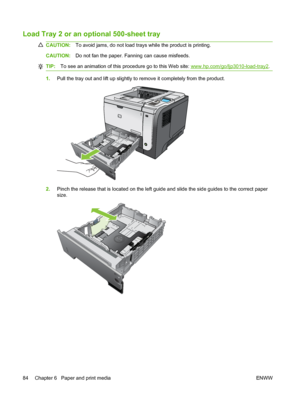 Page 96Load Tray 2 or an optional 500-sheet tray
CAUTION:To avoid jams, do not load trays while the product is printing.
CAUTION:Do not fan the paper. Fanning can cause misfeeds.
TIP:To see an animation of this procedure go to this Web site: www.hp.com/go/ljp3010-load-tray2.
1.Pull the tray out and lift up slightly to remove it completely from the product.
1
2.Pinch the release that is located on the left guide and slide the side guides to the correct paper
size.
84 Chapter 6   Paper and print media ENWW
 