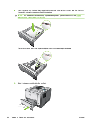 Page 984.Load the paper into the tray. Make sure that the stack is flat at all four corners and that the top of
the stack is below the maximum-height indicators.
NOTE: For information about loading paper that requires a specific orientation, see Paper
orientation for loading trays on page 81.
For A6-size paper, stack the paper no higher than the bottom height indicator.
5. Slide the tray completely into the product.
2
1
2
2
86 Chapter 6   Paper and print media ENWW
 