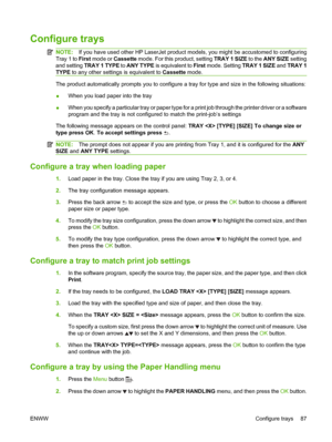 Page 99Configure trays
NOTE:If you have used other HP LaserJet product models, you might be accustomed to configuring
Tray 1 to  First mode or  Cassette  mode. For this product, setting  TRAY 1 SIZE to the ANY SIZE  setting
and setting  TRAY 1 TYPE  to ANY TYPE is equivalent to  First mode. Setting  TRAY 1 SIZE and TRAY 1
TYPE  to any other settings is equivalent to  Cassette mode.
The product automatically prompts you to configure a tray for type and size in the following situations:
●When you load paper into...