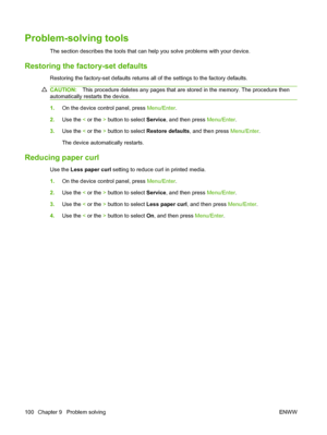 Page 110Problem-solving tools
The section describes the tools that can help you solve problems with your device.
Restoring the factory-set defaults
Restoring the factory-set defaults returns all of the settings to the factory defaults.
CAUTION:This procedure deletes any pages that are stored in the memory. The procedure then
automatically restarts the device.
1.On the device control panel, press Menu/Enter.
2.Use the < or the > button to select Service, and then press Menu/Enter.
3.Use the < or the > button to...