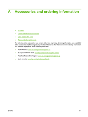 Page 111A Accessories and ordering information
●Supplies
●
Cable and interface accessories
●
User-replaceable parts
●
Paper and other print media
The following list of accessories was current at the time of printing. Ordering information and availability
of the accessories might change during the life of the device. For the most current ordering information,
visit the most appropriate of the following Web sites:
●North America: 
www.hp.com/go/ordersupplies-na
●Europe and Middle East:...