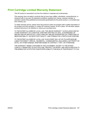 Page 117Print Cartridge Limited Warranty Statement
This HP product is warranted to be free from defects in materials and workmanship.
This warranty does not apply to products that (a) have been refilled, refurbished, remanufactured, or
tampered with in any way, (b) experience problems resulting from misuse, improper storage, or
operation outside of the published environmental specifications for the printer product, or (c) exhibit wear
from ordinary use.
To obtain warranty service, please return the product to...