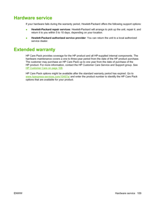 Page 119Hardware service
If your hardware fails during the warranty period, Hewlett-Packard offers the following support options:
●Hewlett-Packard repair services: Hewlett-Packard will arrange to pick up the unit, repair it, and
return it to you within 5 to 10 days, depending on your location.
●Hewlett-Packard authorized service provider: You can return the unit to a local authorized
service dealer.
Extended warranty
HP Care Pack provides coverage for the HP product and all HP-supplied internal components. The...