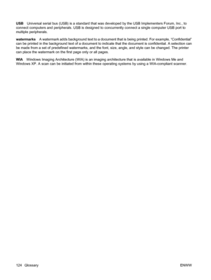 Page 134USBUniversal serial bus (USB) is a standard that was developed by the USB Implementers Forum, Inc., to
connect computers and peripherals. USB is designed to concurrently connect a single computer USB port to
multiple peripherals.
watermarksA watermark adds background text to a document that is being printed. For example, “Confidential”
can be printed in the background text of a document to indicate that the document is confidential. A selection can
be made from a set of predefined watermarks, and the...