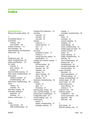 Page 135Index
Symbols/Numerics
600 dpi print-quality setting 83
A
accessibility features 2
accessories
ordering 108
part numbers 102
acoustic emissions 113
alert messages 80
Apple Macintosh. See Macintosh
archive print 39
B
background, gray 85
bands, troubleshooting 85
battery specifications 118
bin, output
capacity 2
jams, clearing 78
locating 3
black and white scanning 62
blank copies, troubleshooting 94
blank pages
adding to printouts 32
troubleshoooting 90
blank scans, troubleshooting 96
books
copying 52...