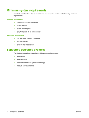 Page 16Minimum system requirements
In order to install and use the device software, your computer must meet the following minimum
requirements:
Windows requirements
●Pentium II (233 MHz) processor
●64 MB of RAM
●35 MB of disk space
●SVGA 800x600 16-bit color monitor
Macintosh requirements
●G3, G4, or G5 PowerPC processor
●128 MB of RAM
●30 to 50 MB of disk space
Supported operating systems
The device comes with software for the following operating systems:
●Windows XP
●Windows 2000
●Windows Server 2003 (printer...