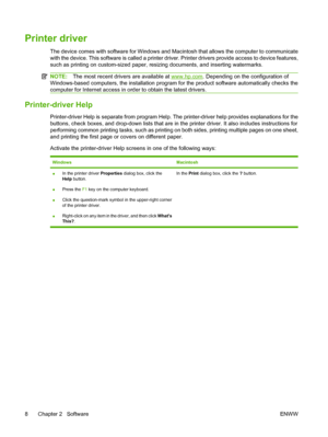 Page 18Printer driver
The device comes with software for Windows and Macintosh that allows the computer to communicate
with the device. This software is called a printer driver. Printer drivers provide access to device features,
such as printing on custom-sized paper, resizing documents, and inserting watermarks.
NOTE:The most recent drivers are available at www.hp.com. Depending on the configuration of
Windows-based computers, the installation program for the product software automatically checks the
computer...