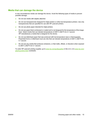 Page 25Media that can damage the device
In rare circumstances media can damage the device. Avoid the following types of media to prevent
possible damage:
●Do not use media with staples attached.
●Do not use transparencies designed for inkjet printers or other low-temperature printers. Use only
transparencies that are specified for use with HP LaserJet printers.
●Do not use photo paper intended for inkjet printers.
●Do not use paper that is embossed or coated and is not designed for the temperature of the...