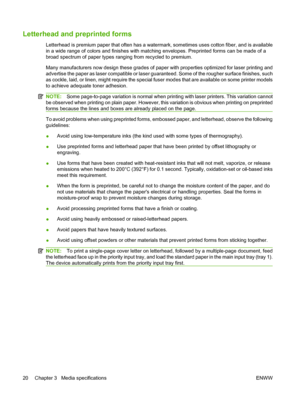 Page 30Letterhead and preprinted forms
Letterhead is premium paper that often has a watermark, sometimes uses cotton fiber, and is available
in a wide range of colors and finishes with matching envelopes. Preprinted forms can be made of a
broad spectrum of paper types ranging from recycled to premium.
Many manufacturers now design these grades of paper with properties optimized for laser printing and
advertise the paper as laser compatible or laser guaranteed. Some of the rougher surface finishes, such
as...