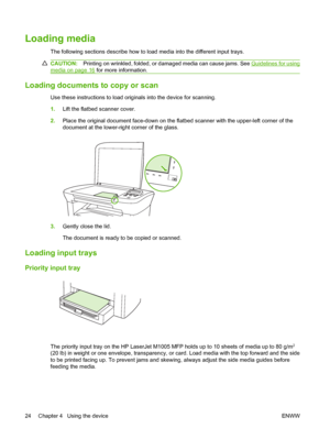 Page 34Loading media
The following sections describe how to load media into the different input trays.
CAUTION:Printing on wrinkled, folded, or damaged media can cause jams. See Guidelines for using
media on page 16 for more information.
Loading documents to copy or scan
Use these instructions to load originals into the device for scanning. 
1. Lift the flatbed scanner cover. 
2. Place the original document face-down on the flatbed scanner with the upper-left corner of the 
document at the lower-right corner of...