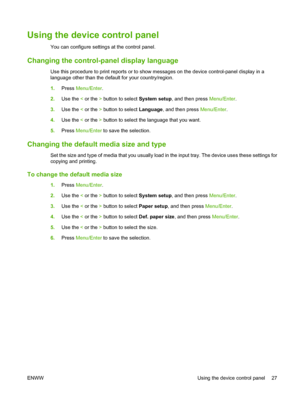 Page 37Using the device control panel
You can configure settings at the control panel.
Changing the control-panel display language
Use this procedure to print reports or to show messages on the device control-panel display in a
language other than the default for your country/region.
1.Press Menu/Enter.
2.Use the < or the > button to select System setup, and then press Menu/Enter.
3.Use the < or the > button to select Language, and then press Menu/Enter.
4.Use the < or the > button to select the language that...