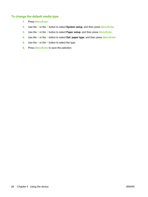 Page 38To change the default media type
1.Press Menu/Enter.
2.Use the < or the > button to select System setup, and then press Menu/Enter.
3.Use the < or the > button to select Paper setup, and then press Menu/Enter.
4.Use the < or the > button to select Def. paper type, and then press Menu/Enter.
5.Use the < or the > button to select the type.
6.Press Menu/Enter to save the selection.
28 Chapter 4   Using the device ENWW
 