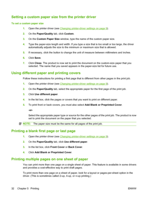 Page 42Setting a custom paper size from the printer driver
To set a custom paper size
1.Open the printer driver (see 
Changing printer-driver settings on page 9).
2.On the Paper/Quality tab, click Custom.
3.On the Custom Paper Size window, type the name of the custom paper size.
4.Type the paper-size length and width. If you type a size that is too small or too large, the driver
automatically adjusts the size to the minimum or maximum size that is allowed.
5.If necessary, click the button to change the unit of...