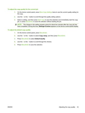 Page 53To adjust the copy quality for the current job
1.On the device control panel, press More Copy Settings twice to see the current quality setting for
the copy.
2.Use the < or the > button to scroll through the quality setting options.
3.Select a setting, and then press Start Copy to save the selection and immediately start the copy
job, or press Menu/Enter to save the selection without starting the job.
NOTE:The change in the setting remains active for about two minutes after the copy job has
been...