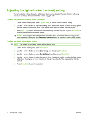 Page 54Adjusting the lighter/darker (contrast) setting
The lighter/darker setting affects the lightness or darkness (contrast) of the copy. Use the following
procedure to change the contrast for the current copy job only.
To adjust the lighter/darker setting for the current job
1.On the device control panel, press Lighter/Darker to see the current contrast setting.
2.Use the < or the > button to adjust the setting. Move the slider to the left to make the copy lighter
than the original, or move the slider to the...