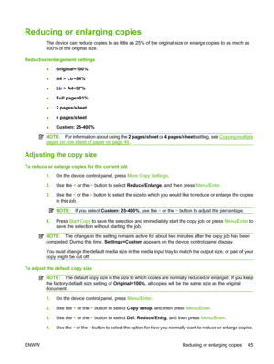 Page 55Reducing or enlarging copies
The device can reduce copies to as little as 25% of the original size or enlarge copies to as much as
400% of the original size.
Reduction/enlargement settings
●Original=100%
●A4 > Ltr=94%
●Ltr > A4=97%
●Full page=91%
●2 pages/sheet
●4 pages/sheet
●Custom: 25-400%
NOTE:For information about using the 2 pages/sheet or 4 pages/sheet setting, see Copying multiple
pages on one sheet of paper on page 46.
Adjusting the copy size
To reduce or enlarge copies for the current job
1.On...