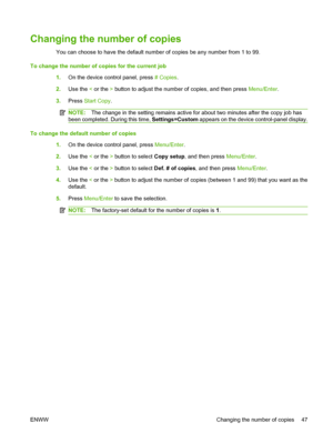 Page 57Changing the number of copies
You can choose to have the default number of copies be any number from 1 to 99.
To change the number of copies for the current job
1.On the device control panel, press # Copies.
2.Use the < or the > button to adjust the number of copies, and then press Menu/Enter.
3.Press Start Copy.
NOTE:The change in the setting remains active for about two minutes after the copy job has
been completed. During this time, Settings=Custom appears on the device control-panel display.
To...