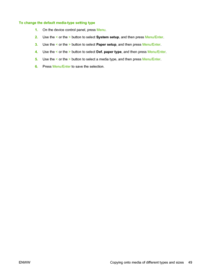 Page 59To change the default media-type setting type
1.On the device control panel, press Menu.
2.Use the < or the > button to select System setup, and then press Menu/Enter.
3.Use the < or the > button to select Paper setup, and then press Menu/Enter.
4.Use the < or the > button to select Def. paper type, and then press Menu/Enter.
5.Use the < or the > button to select a media type, and then press Menu/Enter.
6.Press Menu/Enter to save the selection.
ENWW Copying onto media of different types and sizes 49
 