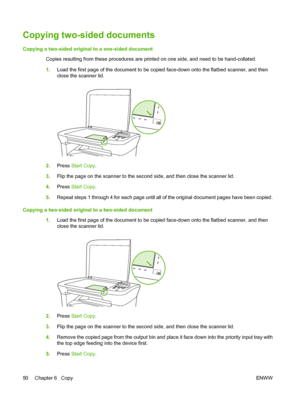 Page 60Copying two-sided documents
Copying a two-sided original to a one-sided document 
Copies resulting from these proc edures are printed on one side, and need to be hand-collated. 
1. Load the first page of the document to be copied face-down onto the flatbed scanner, and then 
close the scanner lid.
2. Press Start Copy. 
3. Flip the page on the scanner to the second side, and then close the scanner lid. 
4. Press Start Copy. 
5. Repeat steps 1 through 4 for each page until all of the original document...