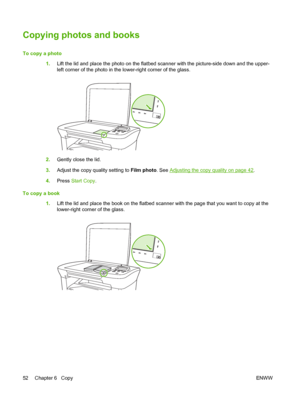 Page 62Copying photos and books
To copy a photo  
1. Lift the lid and place the photo on the flatbed scanner with the picture-side down and the upper- 
left corner of the photo in the lower-right corner of the glass.
2. Gently close the lid. 
3. Adjust the copy quality setting to Film photo. See Adjusting the copy quality on page 42. 
4. Press Start Copy. 
To copy a book 
1. Lift the lid and place the book on the flatbed scanner with the page that you want to copy at the 
lower-right corner of the glass.
52...