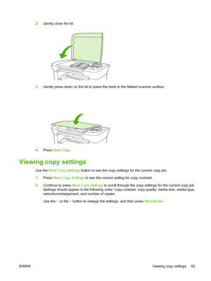 Page 632.Gently close the lid.
3.Gently press down on the lid to press the book to the flatbed scanner surface.
4.Press Start Copy.
Viewing copy settings
Use the More Copy Settings button to see the copy settings for the current copy job. 
1. Press More Copy Settings to see the current setting for copy contrast. 
2. Continue to press More Copy Settings to scroll through the copy settings for the current copy job. 
Settings should appear in the following order: copy contrast, copy quality, media size, media...