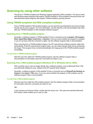 Page 68Scanning by using other software
The device is TWAIN-compliant and Windows Imaging Application (WIA)-compliant. The device works
with Windows-based programs that support TWAIN-compliant or WIA-compliant scanning devices and
with Macintosh-based programs that support TWAIN-compliant scanning devices.
Using TWAIN-compliant and WIA-compliant software
From a TWAIN-enabled or WIA-enabled program, you can open the scanning feature and scan an image
directly into the open program. For more information, see the...