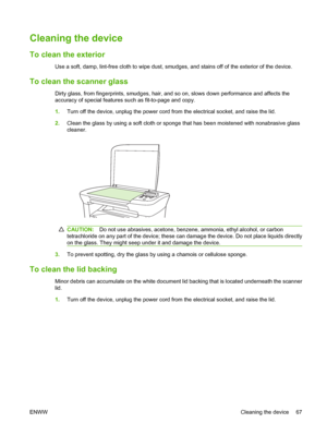 Page 77Cleaning the device
To clean the exterior
Use a soft, damp, lint-free cloth to wipe dust, smudges, and stains off of the exterior of the device.
To clean the scanner glass
Dirty glass, from fingerprints, smudges, hair, and so on, slows down performance and affects the 
accuracy of special features such as fit-to-page and copy. 
1. Turn off the device, unplug the power cord from the electrical socket, and raise the lid. 
2. Clean the glass by using a soft cloth or sponge that has been moistened with...