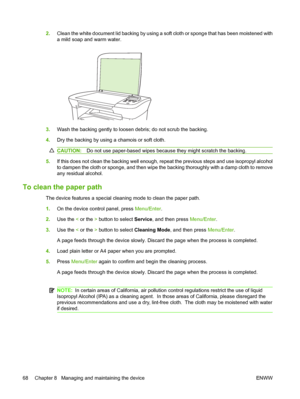 Page 782.Clean the white document lid backing by using a soft cloth or sponge that has been moistened with 
a mild soap and warm water.
3. Wash the backing gently to loosen debris; do not scrub the backing. 
4. Dry the backing by using a chamois or soft cloth.
CAUTION:Do not use paper-based wipes because they might scratch the backing.
5.If this does not clean the backing well enough, repeat the previous steps and use isopropyl alcohol 
to dampen the cloth or sponge, and then wipe the backing thoroughly with a...