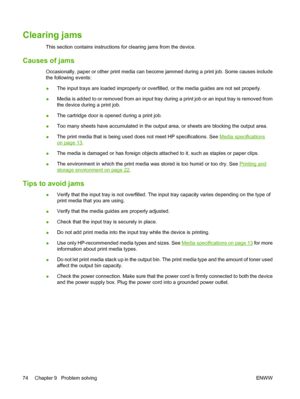 Page 84Clearing jams
This section contains instructions for clearing jams from the device.
Causes of jams
Occasionally, paper or other print media can become jammed during a print job. Some causes include
the following events:
●The input trays are loaded improperly or overfilled, or the media guides are not set properly.
●Media is added to or removed from an input tray during a print job or an input tray is removed from
the device during a print job.
●The cartridge door is opened during a print job.
●Too many...