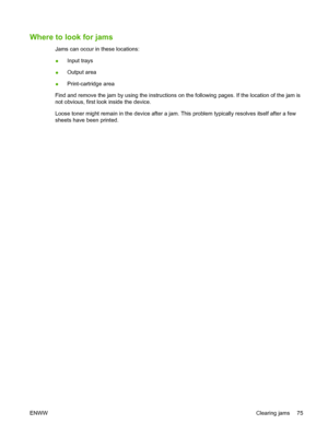 Page 85Where to look for jams
Jams can occur in these locations:
●Input trays
●Output area
●Print-cartridge area
Find and remove the jam by using the instructions on the following pages. If the location of the jam is
not obvious, first look inside the device.
Loose toner might remain in the device after a jam. This problem typically resolves itself after a few
sheets have been printed.
ENWWClearing jams 75
 