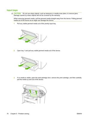 Page 86Input trays
CAUTION:Do not use sharp objects, such as tweezers or needle-nose pliers, to remove jams. 
Damage caused by sharp objects will not be covered by the warranty. 
When removing jammed media, pull the jammed media straight away from the device. Pulling jammed 
media out of the device at an angle can damage the device.
1. Pull any visible jammed media out of the priority input tray.
2.Open tray 1 and pull any visible jammed media out of the device.
3.If no media is visible, open the...