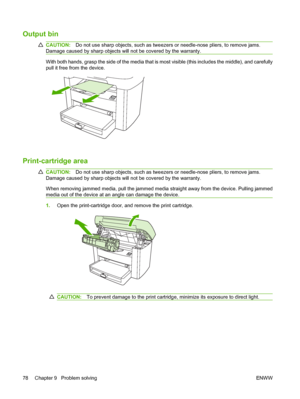 Page 88Output bin
CAUTION:Do not use sharp objects, such as tweezers or needle-nose pliers, to remove jams. 
Damage caused by sharp objects will not be covered by the warranty.
With both hands, grasp the side of the media that is most visible (this includes the middle), and carefully 
pull it free from the device.
Print-cartridge area
CAUTION: Do not use sharp objects, such as tweezers or needle-nose pliers, to remove jams. 
Damage caused by sharp objects will not be covered by the warranty. 
When removing...