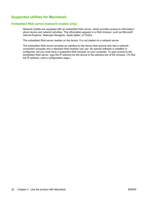 Page 32Supported utilities for Macintosh
Embedded Web server (network models only)
Network models are equipped with an embedded Web server, which provides access to information
about device and network activities. This information appears in a Web browser, such as Microsoft
Internet Explorer, Netscape Navigator, Apple Safari, or Firefox.
The embedded Web server resides on the device. It is not loaded on a network server.
The embedded Web server provides an interface to the device that anyone who has a network-...