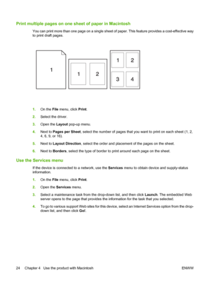 Page 34Print multiple pages on one sheet of paper in Macintosh
You can print more than one page on a single sheet of paper. This feature provides a cost-effective way
to print draft pages.
1.On the File menu, click Print.
2.Select the driver.
3.Open the Layout pop-up menu.
4.Next to Pages per Sheet, select the number of pages that you want to print on each sheet (1, 2,
4, 6, 9, or 16).
5.Next to Layout Direction, select the order and placement of the pages on the sheet.
6.Next to Borders, select the type of...