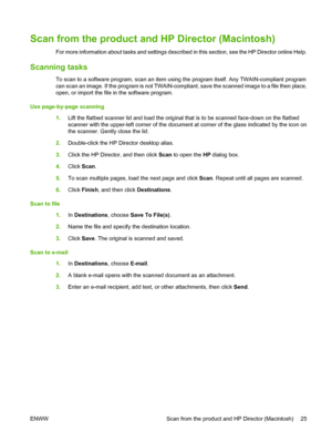 Page 35Scan from the product and HP Director (Macintosh)
For more information about tasks and settings described in this section, see the HP Director online Help.
Scanning tasks
To scan to a software program, scan an item using the program itself. Any TWAIN-compliant program
can scan an image. If the program is not TWAIN-compliant, save the scanned image to a file then place,
open, or import the file in the software program.
Use page-by-page scanning
1.Lift the flatbed scanner lid and load the original that is...