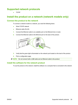 Page 39Supported network protocols
●TCP/IP
Install the product on a network (network models only)
Connect the product to the network
To connect a network model to a network, you need the following items:
●Wired TCP/IP network
●Ethernet cable (RJ-45)
1.Connect the Ethernet cable to an available port on the Ethernet hub or router.
2.Connect the Ethernet cable to the Ethernet port on the back of the product.
3.Verify that the green light is illuminated on the network port located on the back of the product....