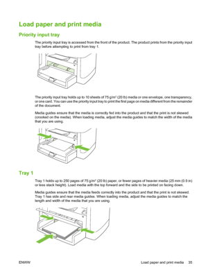 Page 45Load paper and print media
Priority input tray
The priority input tray is accessed from the front of the product. The product prints from the priority input
tray before attempting to print from tray 1.
The priority input tray holds up to 10 sheets of 75 g/m2 (20 lb) media or one envelope, one transparency,
or one card. You can use the priority input tray to print the first page on media different from the remainder
of the document.
Media guides ensure that the media is correctly fed into the product and...