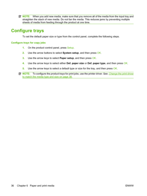 Page 46NOTE:When you add new media, make sure that you remove all of the media from the input tray and
straighten the stack of new media. Do not fan the media. This reduces jams by preventing multiple
sheets of media from feeding through the product at one time.
Configure trays
To set the default paper size or type from the control panel, complete the following steps.
Configure trays for copy jobs
1.On the product control panel, press Setup.
2.Use the arrow buttons to select System setup, and then press OK....