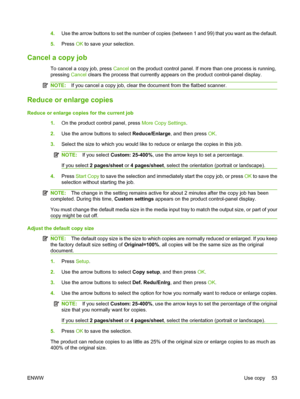 Page 634.Use the arrow buttons to set the number of copies (between 1 and 99) that you want as the default.
5.Press OK to save your selection.
Cancel a copy job
To cancel a copy job, press Cancel on the product control panel. If more than one process is running,
pressing Cancel clears the process that currently appears on the product control-panel display.
NOTE:If you cancel a copy job, clear the document from the flatbed scanner.
Reduce or enlarge copies
Reduce or enlarge copies for the current job
1.On the...