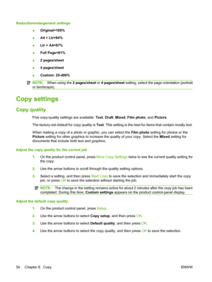 Page 64Reduction/enlargement settings
●Original=100%
●A4 > Ltr=94%
●Ltr > A4=97%
●Full Page=91%
●2 pages/sheet
●4 pages/sheet
●Custom: 25-400%
NOTE:When using the 2 pages/sheet or 4 pages/sheet setting, select the page orientation (portrait
or landscape).
Copy settings
Copy quality
Five copy-quality settings are available: Text, Draft, Mixed, Film photo, and Picture.
The factory-set default for copy quality is Text. This setting is the best for items that contain mostly text.
When making a copy of a photo or...