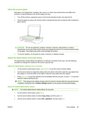 Page 65Clean the scanner glass
Dirty glass, from fingerprints, smudges, hair, and so on, slows down performance and affects the
accuracy of special features such as fit-to-page and copy.
1.Turn off the product, unplug the power cord from the electrical socket, and raise the lid.
2.Clean the glass by using a soft, lint-free cloth or sponge that has been moistened with nonabrasive
glass cleaner.
CAUTION:Do not use abrasives, acetone, benzene, ammonia, ethyl alcohol, or carbon
tetrachloride on any part of the...