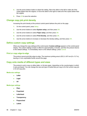 Page 664.Use the arrow buttons button to adjust the setting. Move the slider to the left to make all of the
copies lighter than the original, or move the slider to the right to make all of the copies darker than
the original.
5.Press OK to save the selection.
Change copy job print density
Increasing the print density at the product control panel darkens the print on the page.
1.On the control panel, press Setup.
2.Use the arrow buttons to select System setup, and then press OK.
3.Use the arrow buttons to select...