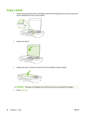 Page 68Copy a book
1.Lift the lid and place the book on the flatbed scanner with the page that you want to copy at the
corner indicated by the icon on the scanner.
2.Gently close the lid.
3.Gently press down on the lid to press the book to the flatbed scanner surface.
CAUTION:Pressing on the flatbed cover with too much force can break the lid hinges.
4.Press Start Copy.
58 Chapter 8   CopyENWW
 