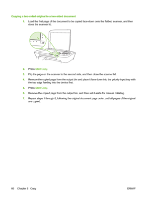 Page 70Copying a two-sided original to a two-sided document
1.Load the first page of the document to be copied face-down onto the flatbed scanner, and then
close the scanner lid.
2.Press Start Copy.
3.Flip the page on the scanner to the second side, and then close the scanner lid.
4.Remove the copied page from the output bin and place it face down into the priority input tray with
the top edge feeding into the device first.
5.Press Start Copy.
6.Remove the copied page from the output bin, and then set it aside...