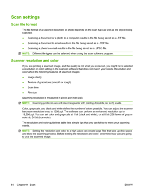 Page 74Scan settings
Scan file format
The file format of a scanned document or photo depends on the scan type as well as the object being
scanned.
●Scanning a document or a photo to a computer results in the file being saved as a .TIF file.
●Scanning a document to email results in the file being saved as a .PDF file.
●Scanning a photo to e-mail results in the file being saved as a .JPEG file.
NOTE:Different file types can be selected when using the scan software program.
Scanner resolution and color
If you are...