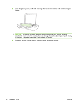 Page 762.Clean the glass by using a soft cloth or sponge that has been moistened with nonabrasive glass
cleaner.
CAUTION:Do not use abrasives, acetone, benzene, ammonia, ethyl alcohol, or carbon
tetrachloride on any part of the product; these can damage the product. Do not place liquids directly
on the glass. They might seep under it and damage the product.
3.To prevent spotting, dry the glass by using a chamois or cellulose sponge.
66 Chapter 9   ScanENWW
 